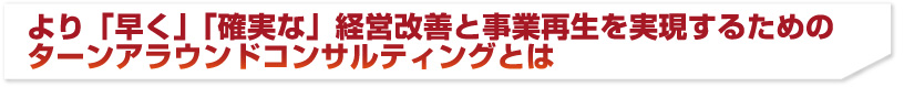 より「早く」「確実な」経営改善と事業再生を実現するためのターンアラウンドコンサルティングとは